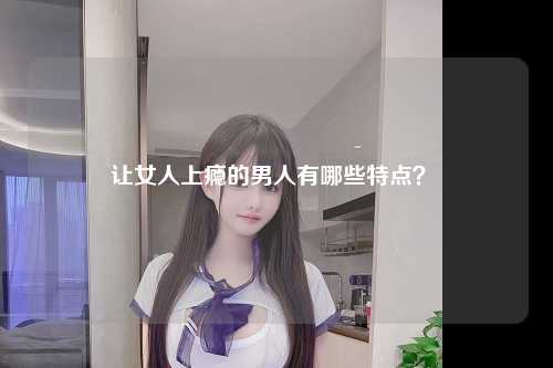 让女人上瘾的男人有哪些特点？ 