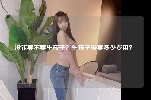 没钱要不要生孩子？生孩子需要多少费用？ 