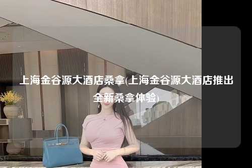 上海金谷源大酒店桑拿(上海金谷源大酒店推出全新桑拿体验)