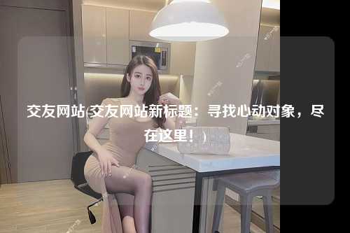 交友网站(交友网站新标题：寻找心动对象，尽在这里！)