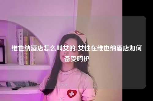 维也纳酒店怎么叫女的-女性在维也纳酒店如何备受呵护