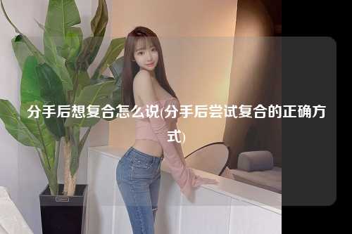 分手后想复合怎么说(分手后尝试复合的正确方式)